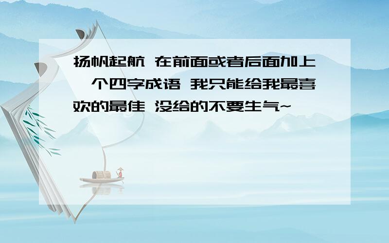 扬帆起航 在前面或者后面加上一个四字成语 我只能给我最喜欢的最佳 没给的不要生气~