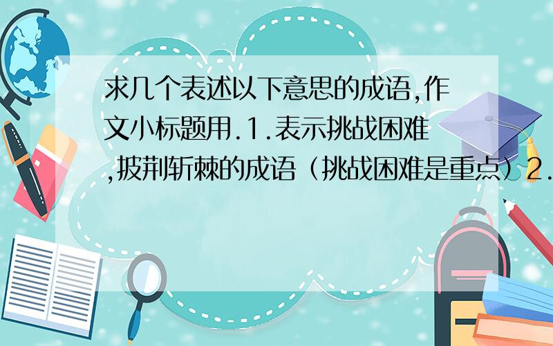 求几个表述以下意思的成语,作文小标题用.1.表示挑战困难,披荆斩棘的成语（挑战困难是重点）2.表示跌入低谷3.表示获得蜕变、成熟截取自古诗文的四字短语也行.如“长风破浪”什么的（虽