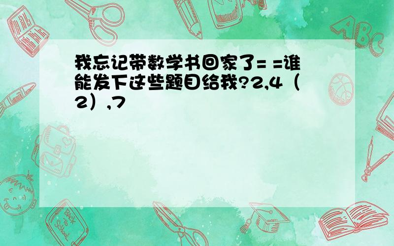 我忘记带数学书回家了= =谁能发下这些题目给我?2,4（2）,7