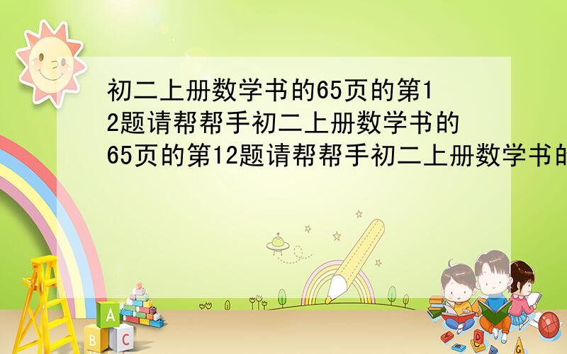 初二上册数学书的65页的第12题请帮帮手初二上册数学书的65页的第12题请帮帮手初二上册数学书的65页的第12题请帮帮手初二上册数学书的65页的第12题请帮帮手初二上册数学书的65页的第12题