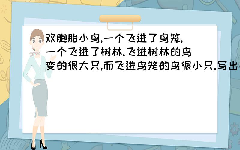 双胞胎小鸟,一个飞进了鸟笼,一个飞进了树林.飞进树林的鸟变的很大只,而飞进鸟笼的鸟很小只.写出跟这两只小鸟相像的人,要有正面、反面、别人,自己