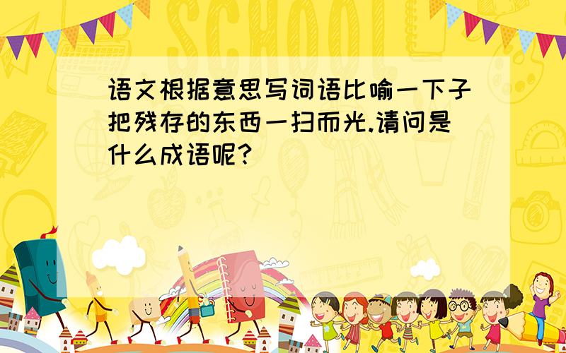 语文根据意思写词语比喻一下子把残存的东西一扫而光.请问是什么成语呢?