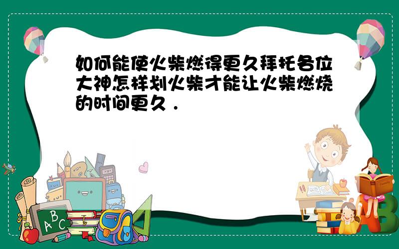 如何能使火柴燃得更久拜托各位大神怎样划火柴才能让火柴燃烧的时间更久 .