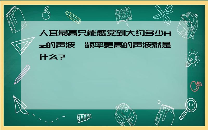 人耳最高只能感觉到大约多少Hz的声波,频率更高的声波就是什么?