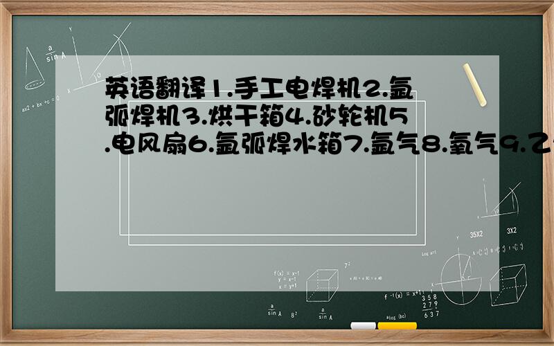 英语翻译1.手工电焊机2.氩弧焊机3.烘干箱4.砂轮机5.电风扇6.氩弧焊水箱7.氩气8.氧气9.乙炔10.焊条存放处11.焊丝存放处12.不锈钢焊接区13.碳钢焊接区