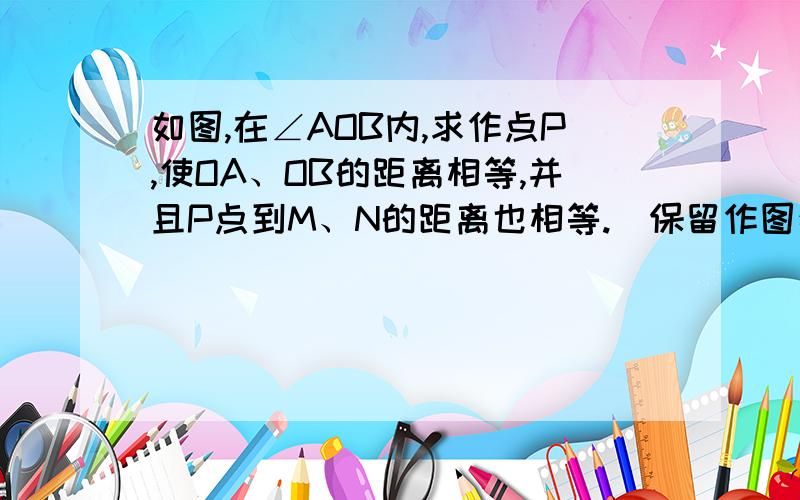 如图,在∠AOB内,求作点P,使OA、OB的距离相等,并且P点到M、N的距离也相等.（保留作图痕迹,就是这样= =然后最重要是做法,如果能有图当然最好