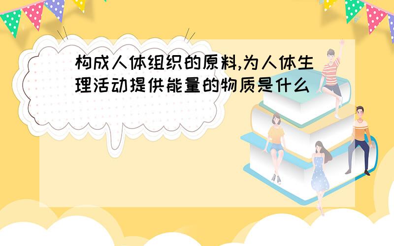 构成人体组织的原料,为人体生理活动提供能量的物质是什么