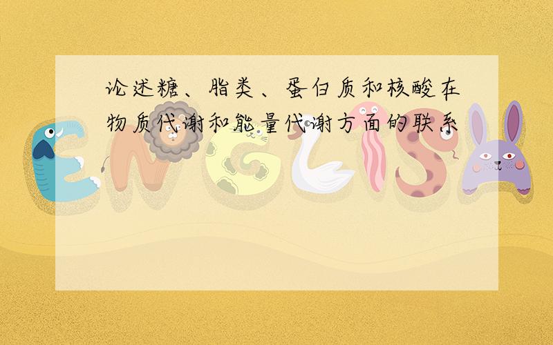 论述糖、脂类、蛋白质和核酸在物质代谢和能量代谢方面的联系