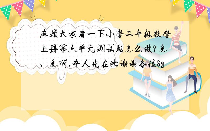 麻烦大家看一下小学二年级数学上册第六单元测试题怎么做?急、急啊,本人先在此谢谢各位8g