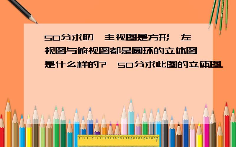 50分求助,主视图是方形,左视图与俯视图都是圆环的立体图是什么样的?,50分求此图的立体图.