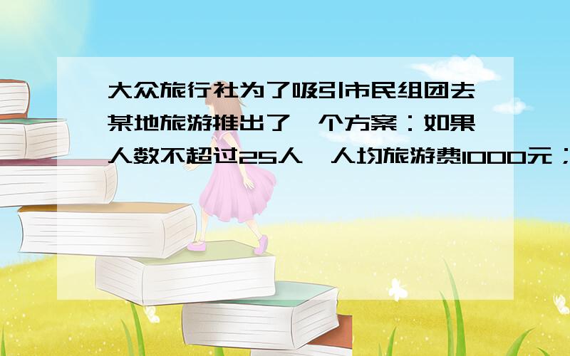 大众旅行社为了吸引市民组团去某地旅游推出了一个方案：如果人数不超过25人,人均旅游费1000元；如果人数超过25人,每次增加1人,人均旅游费降低20元,但是人均旅游费最低为700.某单位组织员