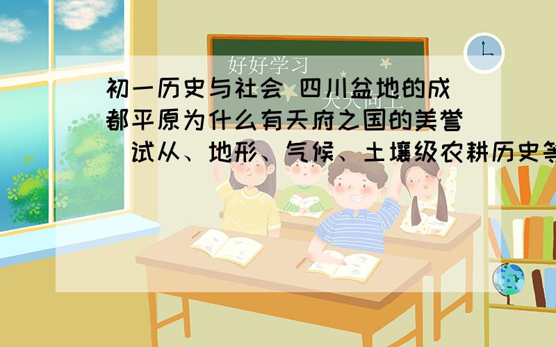 初一历史与社会 四川盆地的成都平原为什么有天府之国的美誉（试从、地形、气候、土壤级农耕历史等角度加以分析）