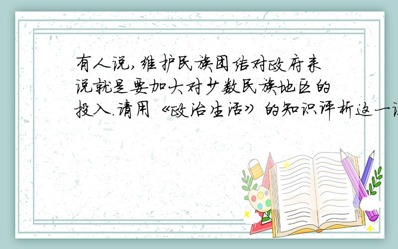 有人说,维护民族团结对政府来说就是要加大对少数民族地区的投入.请用《政治生活》的知识评析这一说法!