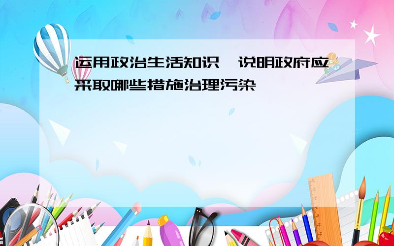 运用政治生活知识,说明政府应采取哪些措施治理污染