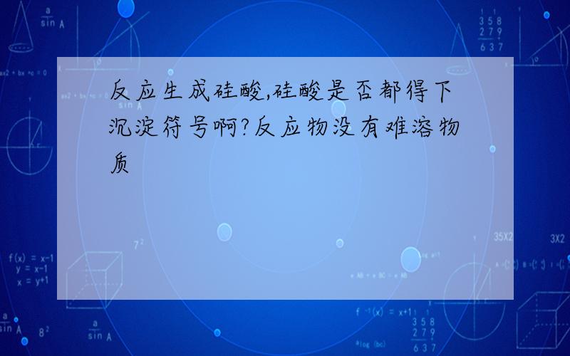 反应生成硅酸,硅酸是否都得下沉淀符号啊?反应物没有难溶物质