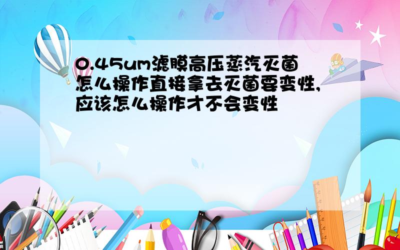 0.45um滤膜高压蒸汽灭菌怎么操作直接拿去灭菌要变性,应该怎么操作才不会变性