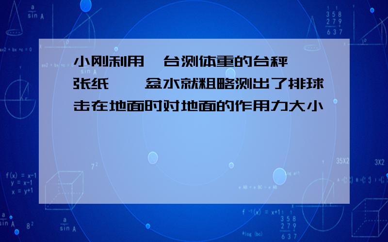 小刚利用一台测体重的台秤、一张纸、一盆水就粗略测出了排球击在地面时对地面的作用力大小,