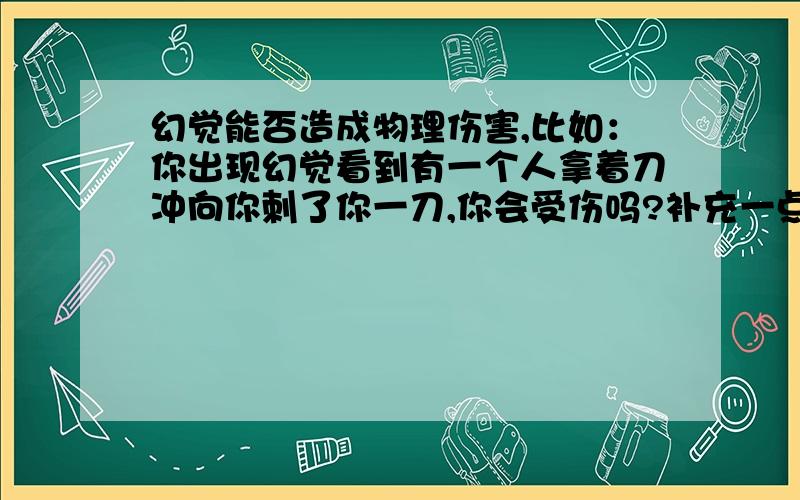 幻觉能否造成物理伤害,比如：你出现幻觉看到有一个人拿着刀冲向你刺了你一刀,你会受伤吗?补充一点：我意思是你的身体会出现受到伤害时出现的反应吗？比如说出现别人刺你一刀的幻觉