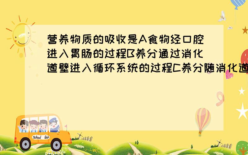 营养物质的吸收是A食物经口腔进入胃肠的过程B养分通过消化道壁进入循环系统的过程C养分随消化道壁进入组织细胞的过程D水分,无机盐等小分子物质进入组织细胞的过程