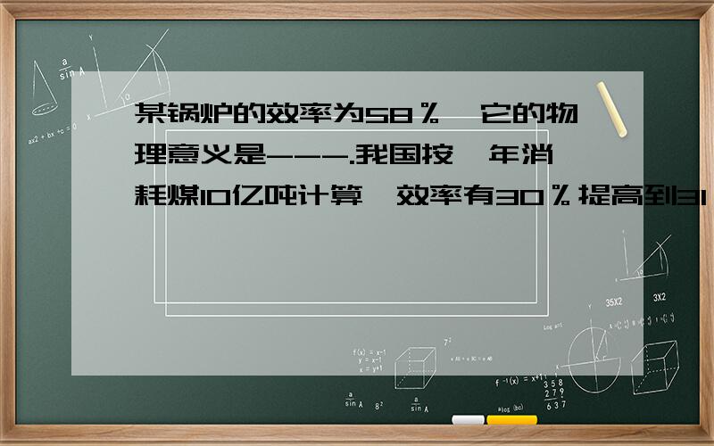 某锅炉的效率为58％,它的物理意义是---.我国按一年消耗煤10亿吨计算,效率有30％提高到31％,每年可以节省煤多少吨?