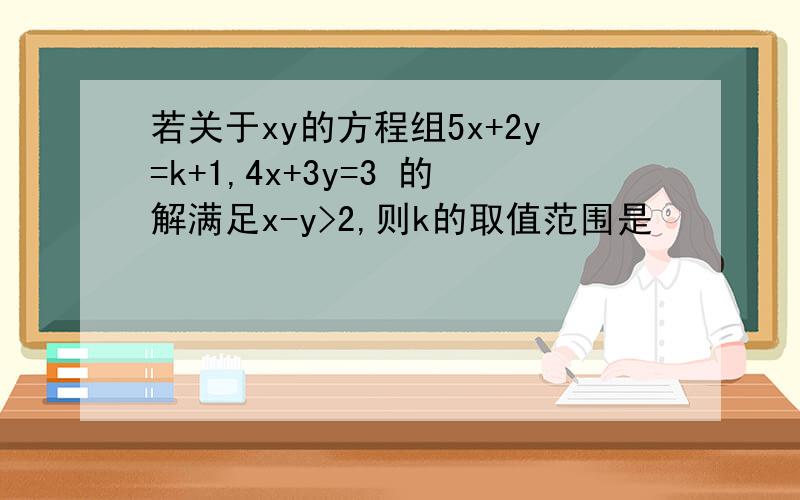 若关于xy的方程组5x+2y=k+1,4x+3y=3 的解满足x-y>2,则k的取值范围是