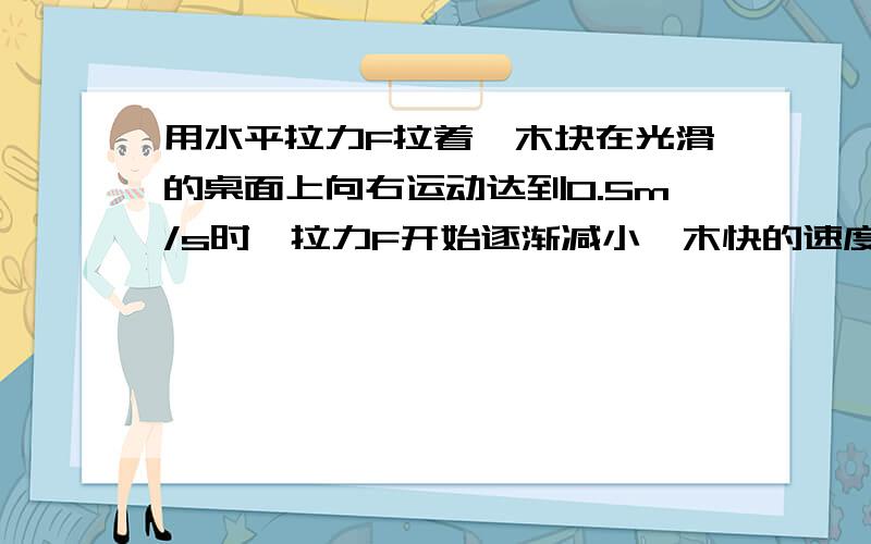 用水平拉力F拉着一木块在光滑的桌面上向右运动达到0.5m/s时,拉力F开始逐渐减小,木快的速度将____用水平拉力F拉着一木块在光滑的桌面上向右运动达到0.5m/s时,拉力F开始逐渐减小,木快的速度