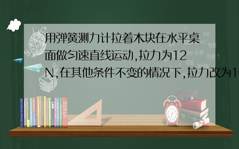 用弹簧测力计拉着木块在水平桌面做匀速直线运动,拉力为12N,在其他条件不变的情况下,拉力改为18N那么物体还保持匀速直线运动吗