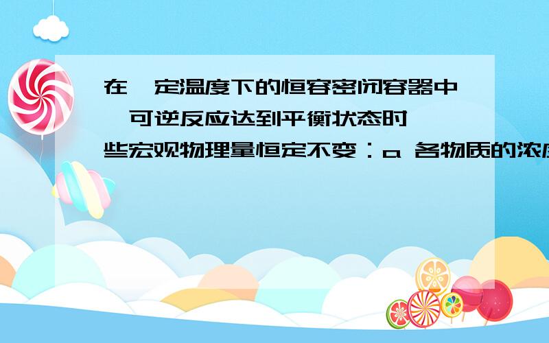 在一定温度下的恒容密闭容器中,可逆反应达到平衡状态时,一些宏观物理量恒定不变：a 各物质的浓度不变,b 平衡混合物中各组份的物质的量分数或质量分数不变,c容器内气体压强不变,d 容器