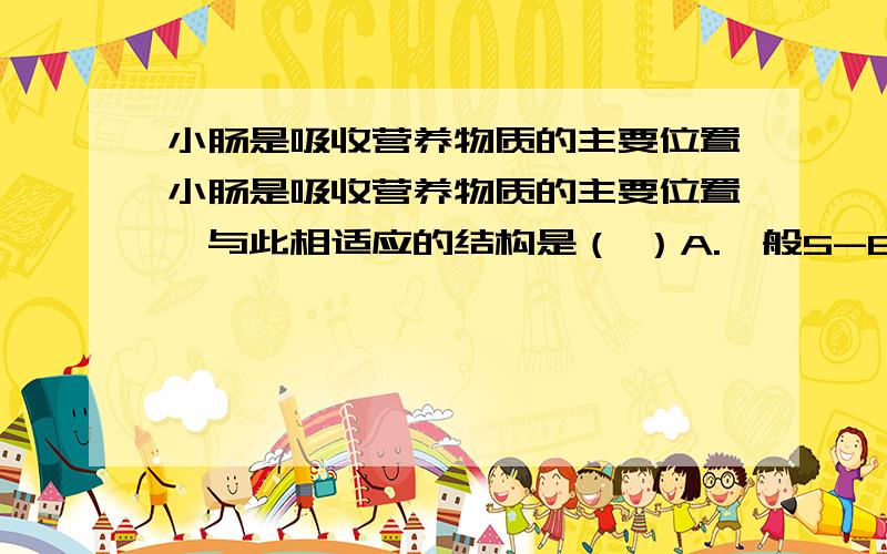 小肠是吸收营养物质的主要位置小肠是吸收营养物质的主要位置,与此相适应的结构是（ ）A.一般5-6米长B.内表面有环形皱襞和小肠绒毛C.小肠内壁中有丰富的毛细血管D.以上都是