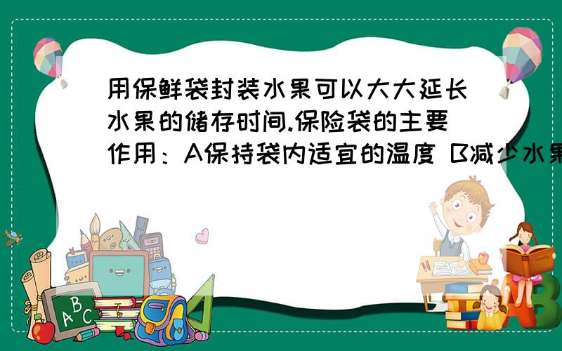 用保鲜袋封装水果可以大大延长水果的储存时间.保险袋的主要作用：A保持袋内适宜的温度 B减少水果的水分 C抑制水果的呼吸作用 D减少水果的表面损伤