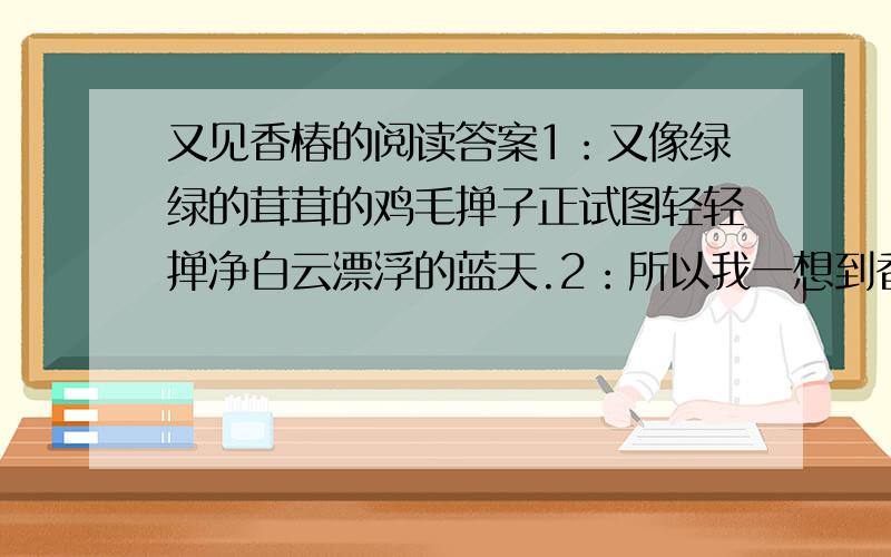 又见香椿的阅读答案1：又像绿绿的茸茸的鸡毛掸子正试图轻轻掸净白云漂浮的蓝天.2：所以我一想到香椿树的时候,就仿佛嗅到了香椿树灵魂的芬芳了.二：文章写香椿,却为什么要花较多笔墨