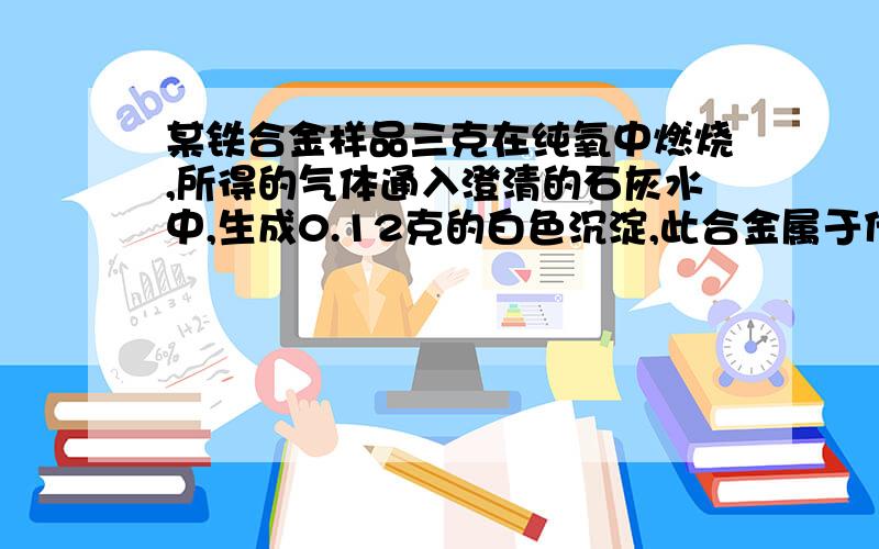 某铁合金样品三克在纯氧中燃烧,所得的气体通入澄清的石灰水中,生成0.12克的白色沉淀,此合金属于什么?