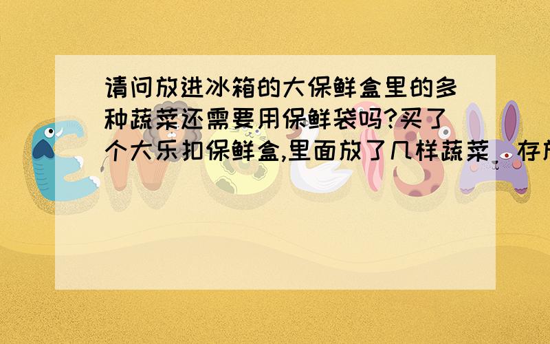 请问放进冰箱的大保鲜盒里的多种蔬菜还需要用保鲜袋吗?买了个大乐扣保鲜盒,里面放了几样蔬菜（存放在冰箱里）还需要用保鲜袋吗?如果能直接放的话,需要多久清洗保鲜盒呢?（主要是想