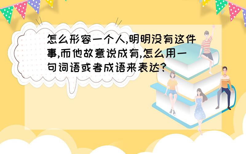 怎么形容一个人,明明没有这件事,而他故意说成有,怎么用一句词语或者成语来表达?