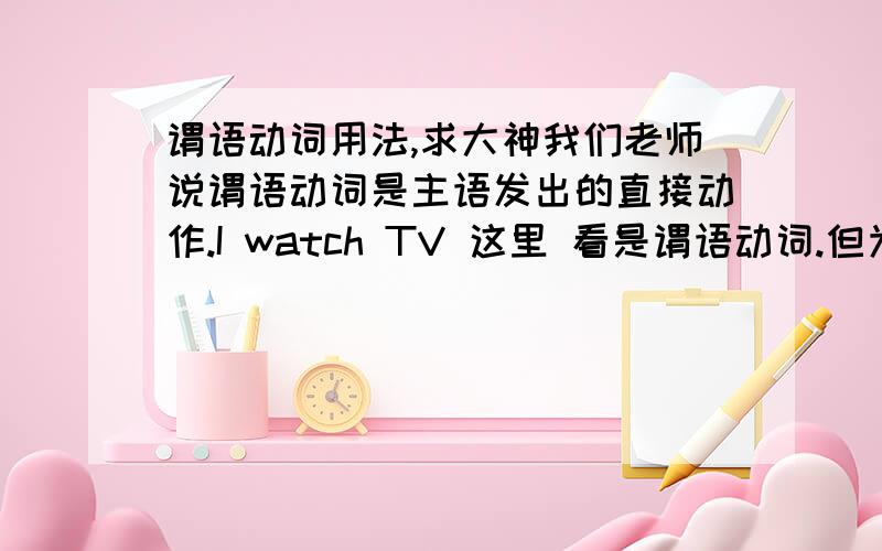 谓语动词用法,求大神我们老师说谓语动词是主语发出的直接动作.I watch TV 这里 看是谓语动词.但为什么 She is very XXX is是谓语动词?不是主语发出的直接动作吗.还有个句子 ____Lucy go home at seven