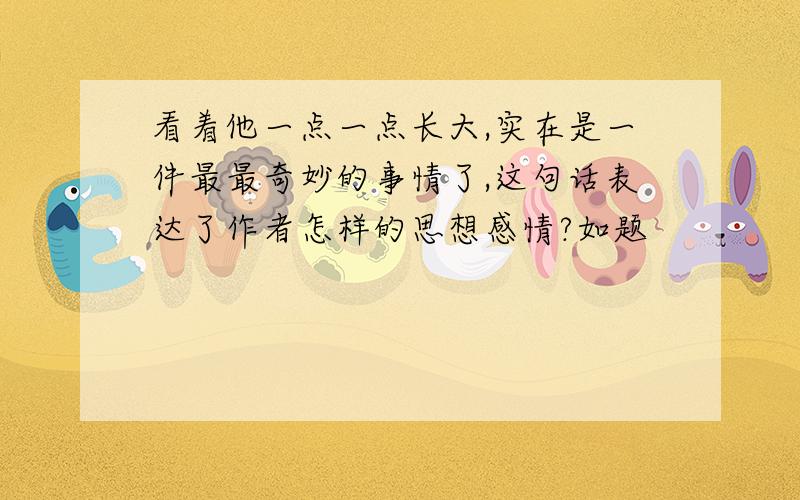 看着他一点一点长大,实在是一件最最奇妙的事情了,这句话表达了作者怎样的思想感情?如题