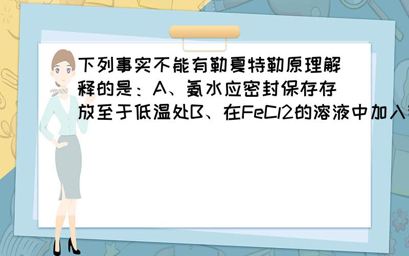 下列事实不能有勒夏特勒原理解释的是：A、氨水应密封保存存放至于低温处B、在FeCl2的溶液中加入铁峰以防止氧化C、生成HNO3的过程中使用过量的空气以提高NO2的转化率D、实验室里用排饱和