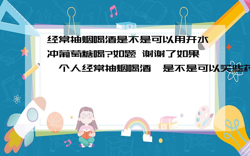 经常抽烟喝酒是不是可以用开水冲葡萄糖喝?如题 谢谢了如果一个人经常抽烟喝酒,是不是可以买些药店的葡萄糖冲少许的开水服用,这样对烟酒有作用吗?是不是还有什么更好的办法可以解决,