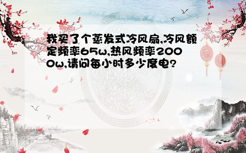 我买了个蒸发式冷风扇,冷风额定频率65w,热风频率2000w,请问每小时多少度电?