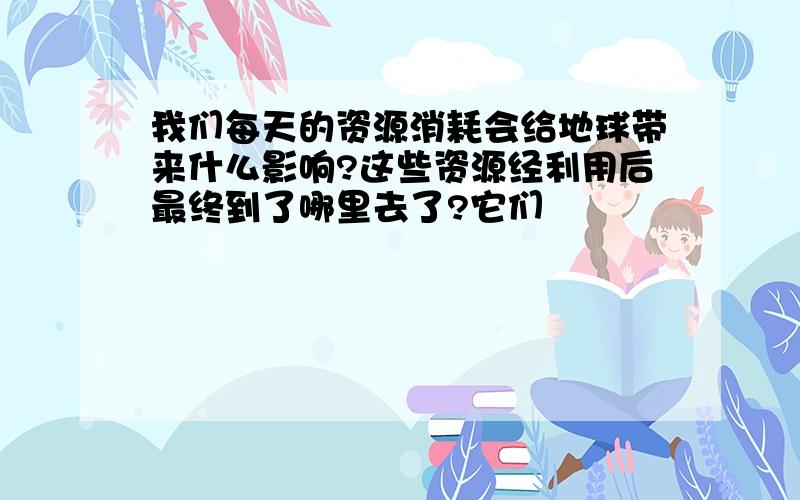 我们每天的资源消耗会给地球带来什么影响?这些资源经利用后最终到了哪里去了?它们