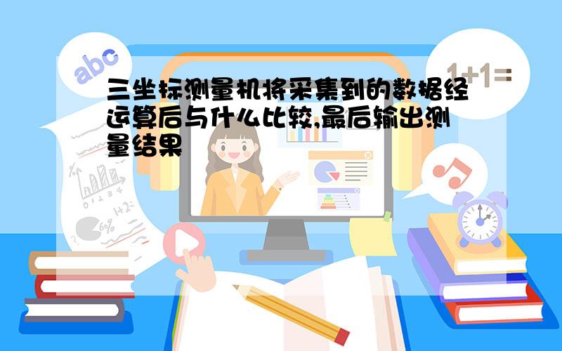 三坐标测量机将采集到的数据经运算后与什么比较,最后输出测量结果