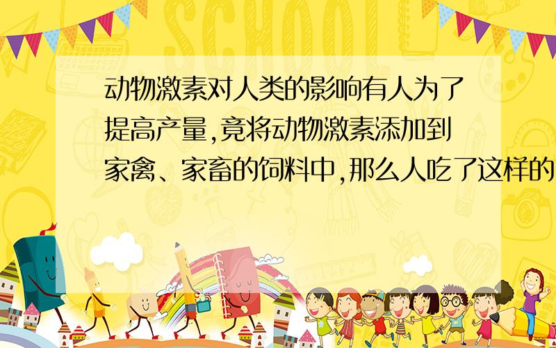 动物激素对人类的影响有人为了提高产量,竟将动物激素添加到家禽、家畜的饲料中,那么人吃了这样的肉、蛋、奶,身体会受到什么样的影响?500字论文