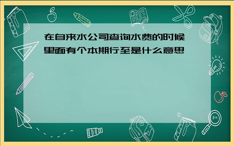 在自来水公司查询水费的时候,里面有个本期行至是什么意思