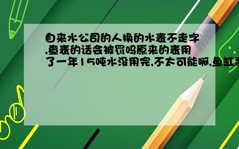 自来水公司的人换的水表不走字,查表的话会被罚吗原来的表用了一年15吨水没用完,不太可能啊,鱼缸费水.然后换了一个,更奇葩的是发生了,用了一年机械表没走一个字,我自己都无语了,冲了20