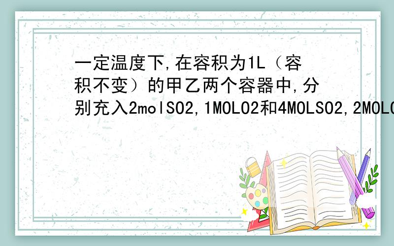 一定温度下,在容积为1L（容积不变）的甲乙两个容器中,分别充入2molSO2,1MOLO2和4MOLSO2,2MOLO2,在相同条件下使其反应.最终达到平衡后,甲乙两容器中SO2的转化率分别为50%和α,则该温度下,反应的平