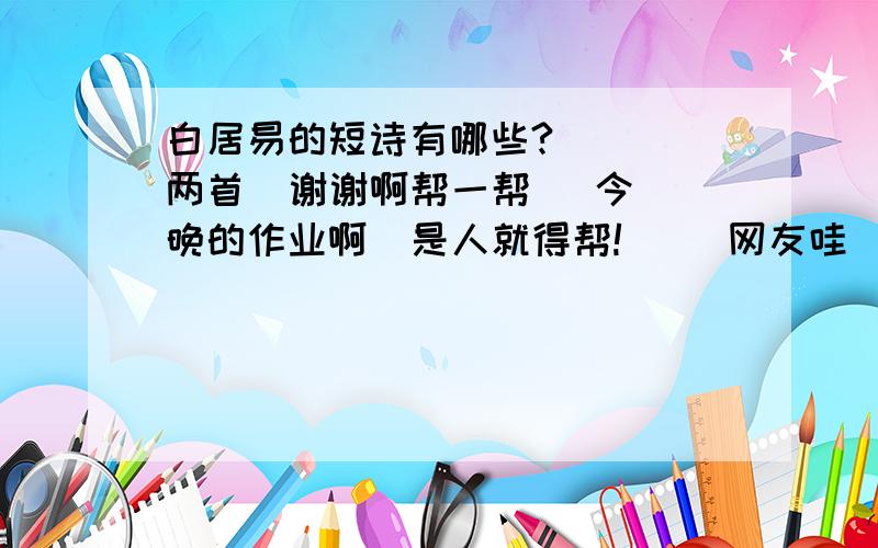 白居易的短诗有哪些?    两首  谢谢啊帮一帮   今晚的作业啊  是人就得帮!     网友哇  帮帮忙了.