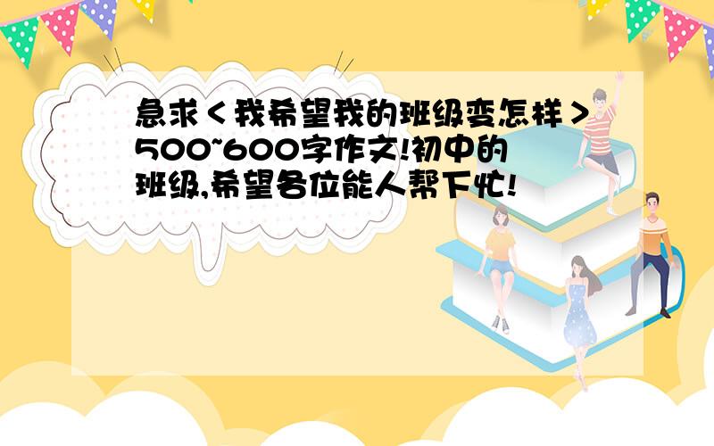 急求＜我希望我的班级变怎样＞500~600字作文!初中的班级,希望各位能人帮下忙!