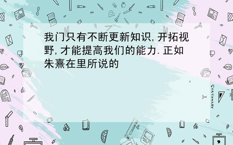 我门只有不断更新知识,开拓视野,才能提高我们的能力.正如朱熹在里所说的