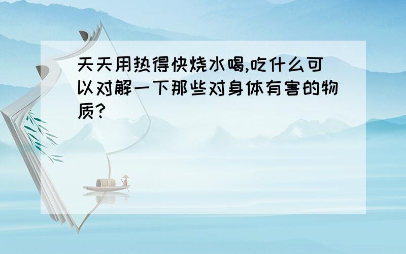 天天用热得快烧水喝,吃什么可以对解一下那些对身体有害的物质?