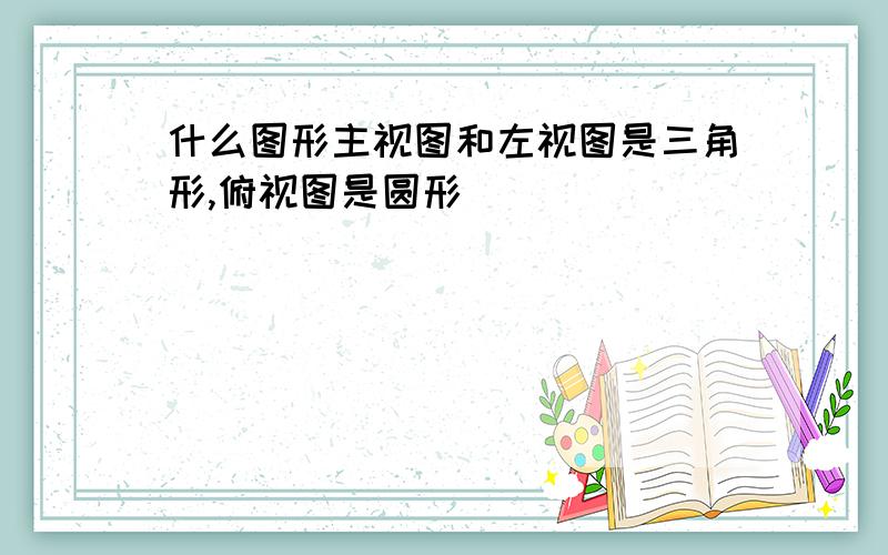 什么图形主视图和左视图是三角形,俯视图是圆形